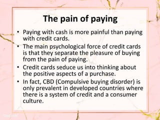 The pain of paying
• Paying with cash is more painful than paying
with credit cards.
• The main psychological force of credit cards
is that they separate the pleasure of buying
from the pain of paying.
• Credit cards seduce us into thinking about
the positive aspects of a purchase.
• In fact, CBD (Compulsive buying disorder) is
only prevalent in developed countries where
there is a system of credit and a consumer
culture.
 