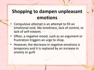 Shopping to dampen unpleasant
emotions
• Compulsive attempt is an attempt to fill an
emotional void, like loneliness, lack of control, or
lack of self-esteem.
• Often, a negative mood, such as an argument or
frustration triggers an urge to shop.
• However, the decrease in negative emotions is
temporary and it is replaced by an increase in
anxiety or guilt
 