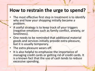 How to restrain the urge to spend?
• The most effective first step in treatment is to identify
why and how your shopping initially became a
problem.
• A useful strategy is to keep track of your triggers
(negative emotions such as family conflict, anxiety, or
loneliness).
• One needs to be reminded that additional material
goods and services initially provide extra pleasure,
but it is usually temporary.
• The extra pleasure wears off.
• It is also helpful to emphasize the importance of
managing credit cards or getting rid of credit cards. It
is a known fact that the use of cash tends to reduce
excessive spending.
 