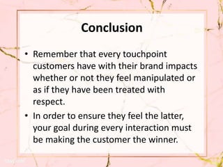 Conclusion
• Remember that every touchpoint
customers have with their brand impacts
whether or not they feel manipulated or
as if they have been treated with
respect.
• In order to ensure they feel the latter,
your goal during every interaction must
be making the customer the winner.
 