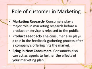Role of customer in Marketing
• Marketing Research- Consumers play a
major role in marketing research before a
product or service is released to the public.
• Product Feedback- The consumer also plays
a role in the feedback-gathering process after
a company’s offering hits the market.
• Bring in New Consumers- Consumers also
can act as agents to further the effects of
your marketing plan.
 