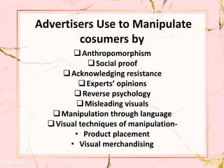 Advertisers Use to Manipulate
cosumers by
Anthropomorphism
Social proof
Acknowledging resistance
Experts’ opinions
Reverse psychology
Misleading visuals
Manipulation through language
Visual techniques of manipulation-
• Product placement
• Visual merchandising
 