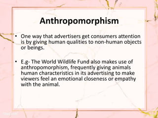 Anthropomorphism
• One way that advertisers get consumers attention
is by giving human qualities to non-human objects
or beings.
• E.g- The World Wildlife Fund also makes use of
anthropomorphism, frequently giving animals
human characteristics in its advertising to make
viewers feel an emotional closeness or empathy
with the animal.
 