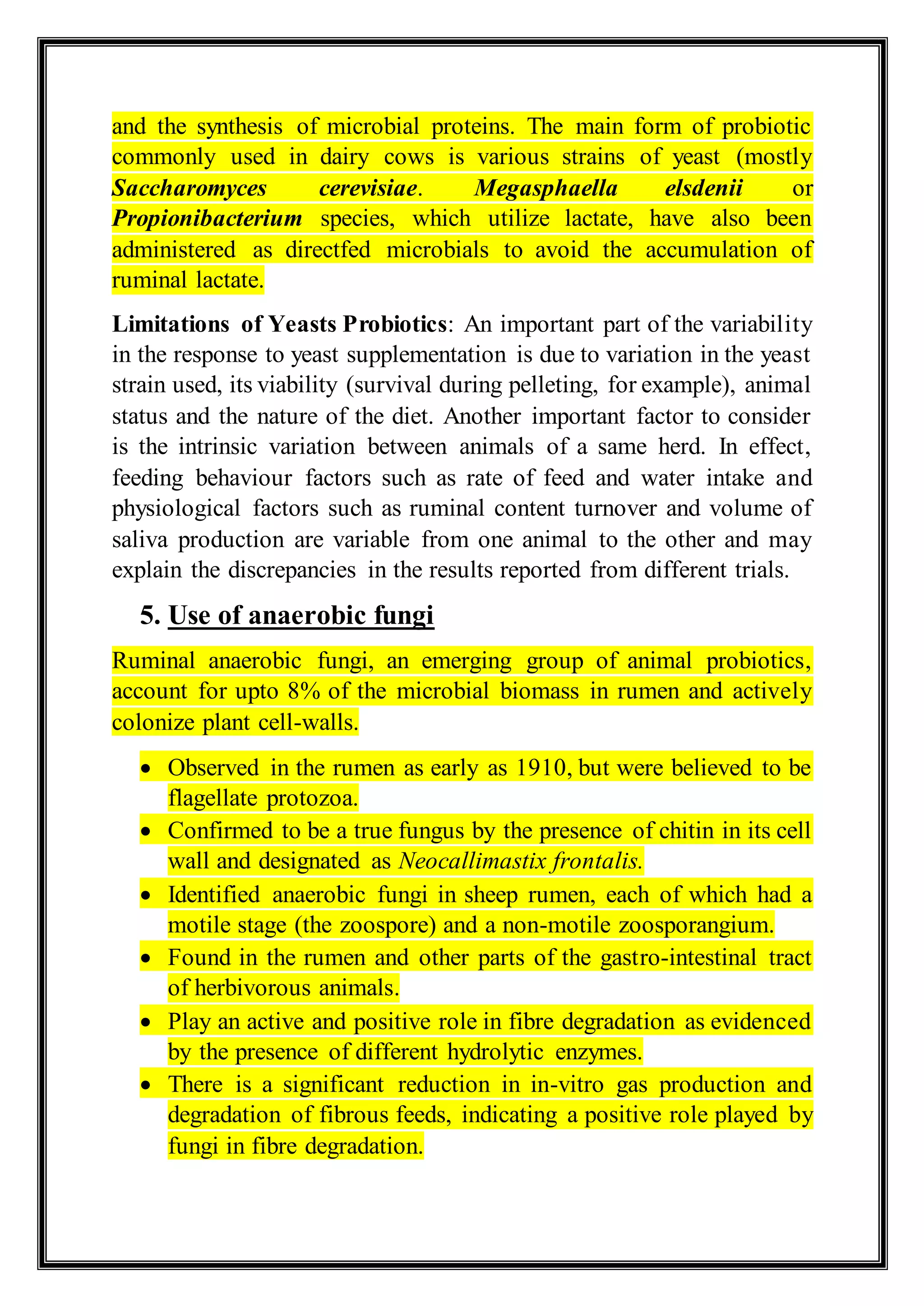 and the synthesis of microbial proteins. The main form of probiotic
commonly used in dairy cows is various strains of yeast (mostly
Saccharomyces cerevisiae. Megasphaella elsdenii or
Propionibacterium species, which utilize lactate, have also been
administered as directfed microbials to avoid the accumulation of
ruminal lactate.
Limitations of Yeasts Probiotics: An important part of the variability
in the response to yeast supplementation is due to variation in the yeast
strain used, its viability (survival during pelleting, for example), animal
status and the nature of the diet. Another important factor to consider
is the intrinsic variation between animals of a same herd. In effect,
feeding behaviour factors such as rate of feed and water intake and
physiological factors such as ruminal content turnover and volume of
saliva production are variable from one animal to the other and may
explain the discrepancies in the results reported from different trials.
5. Use of anaerobic fungi
Ruminal anaerobic fungi, an emerging group of animal probiotics,
account for upto 8% of the microbial biomass in rumen and actively
colonize plant cell-walls.
 Observed in the rumen as early as 1910, but were believed to be
flagellate protozoa.
 Confirmed to be a true fungus by the presence of chitin in its cell
wall and designated as Neocallimastix frontalis.
 Identified anaerobic fungi in sheep rumen, each of which had a
motile stage (the zoospore) and a non-motile zoosporangium.
 Found in the rumen and other parts of the gastro-intestinal tract
of herbivorous animals.
 Play an active and positive role in fibre degradation as evidenced
by the presence of different hydrolytic enzymes.
 There is a significant reduction in in-vitro gas production and
degradation of fibrous feeds, indicating a positive role played by
fungi in fibre degradation.
 