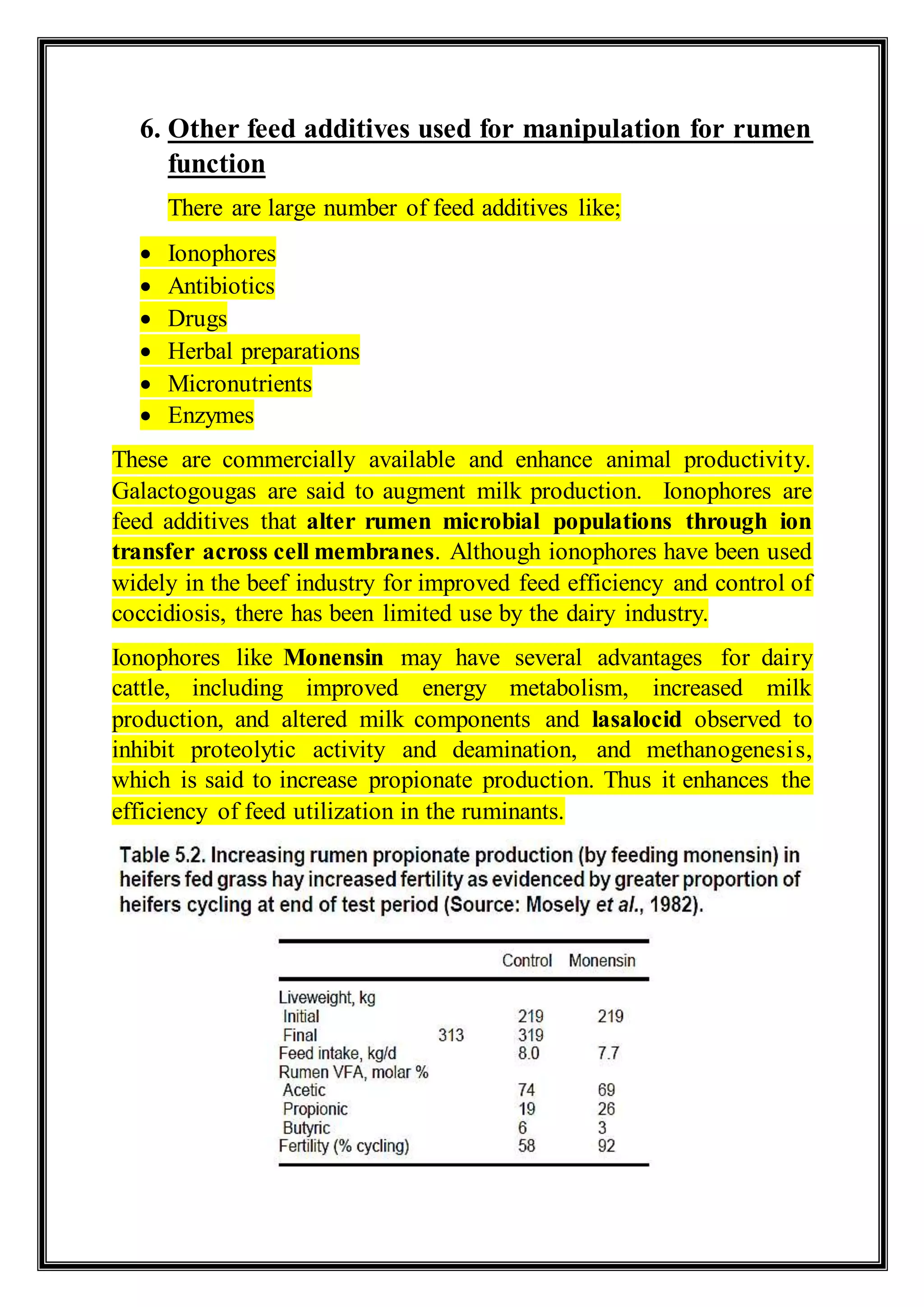 6. Other feed additives used for manipulation for rumen
function
There are large number of feed additives like;
 Ionophores
 Antibiotics
 Drugs
 Herbal preparations
 Micronutrients
 Enzymes
These are commercially available and enhance animal productivity.
Galactogougas are said to augment milk production. Ionophores are
feed additives that alter rumen microbial populations through ion
transfer across cell membranes. Although ionophores have been used
widely in the beef industry for improved feed efficiency and control of
coccidiosis, there has been limited use by the dairy industry.
Ionophores like Monensin may have several advantages for dairy
cattle, including improved energy metabolism, increased milk
production, and altered milk components and lasalocid observed to
inhibit proteolytic activity and deamination, and methanogenesis,
which is said to increase propionate production. Thus it enhances the
efficiency of feed utilization in the ruminants.
 