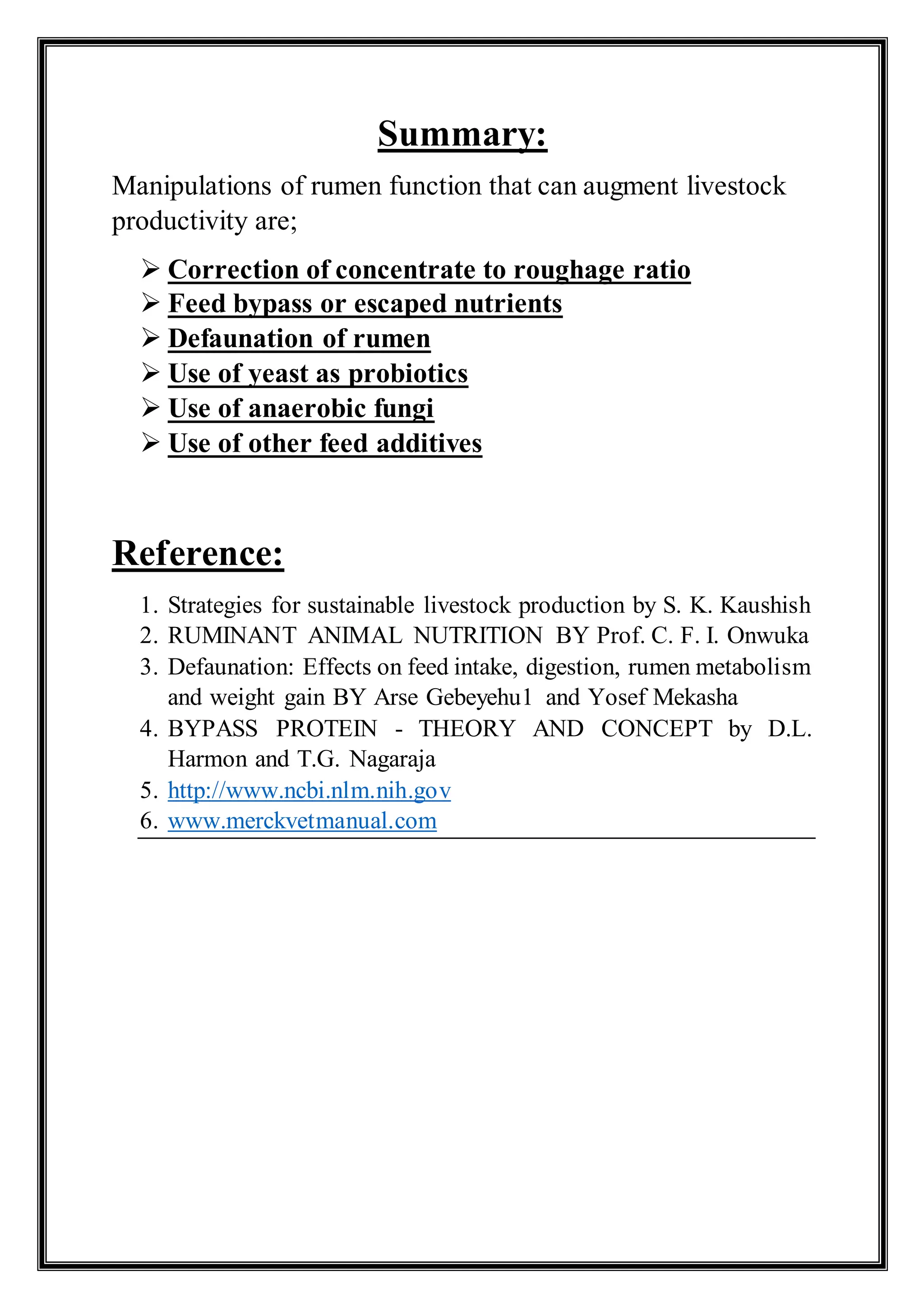 Summary:
Manipulations of rumen function that can augment livestock
productivity are;
 Correction of concentrate to roughage ratio
 Feed bypass or escaped nutrients
 Defaunation of rumen
 Use of yeast as probiotics
 Use of anaerobic fungi
 Use of other feed additives
Reference:
1. Strategies for sustainable livestock production by S. K. Kaushish
2. RUMINANT ANIMAL NUTRITION BY Prof. C. F. I. Onwuka
3. Defaunation: Effects on feed intake, digestion, rumen metabolism
and weight gain BY Arse Gebeyehu1 and Yosef Mekasha
4. BYPASS PROTEIN - THEORY AND CONCEPT by D.L.
Harmon and T.G. Nagaraja
5. http://www.ncbi.nlm.nih.gov
6. www.merckvetmanual.com
 