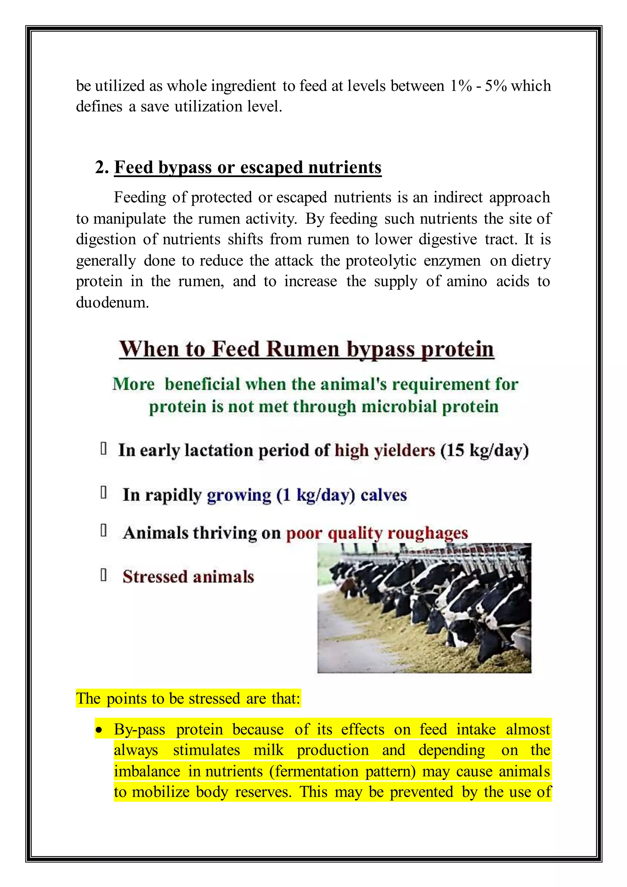 be utilized as whole ingredient to feed at levels between 1% - 5% which
defines a save utilization level.
2. Feed bypass or escaped nutrients
Feeding of protected or escaped nutrients is an indirect approach
to manipulate the rumen activity. By feeding such nutrients the site of
digestion of nutrients shifts from rumen to lower digestive tract. It is
generally done to reduce the attack the proteolytic enzymen on dietry
protein in the rumen, and to increase the supply of amino acids to
duodenum.
The points to be stressed are that:
 By-pass protein because of its effects on feed intake almost
always stimulates milk production and depending on the
imbalance in nutrients (fermentation pattern) may cause animals
to mobilize body reserves. This may be prevented by the use of
 