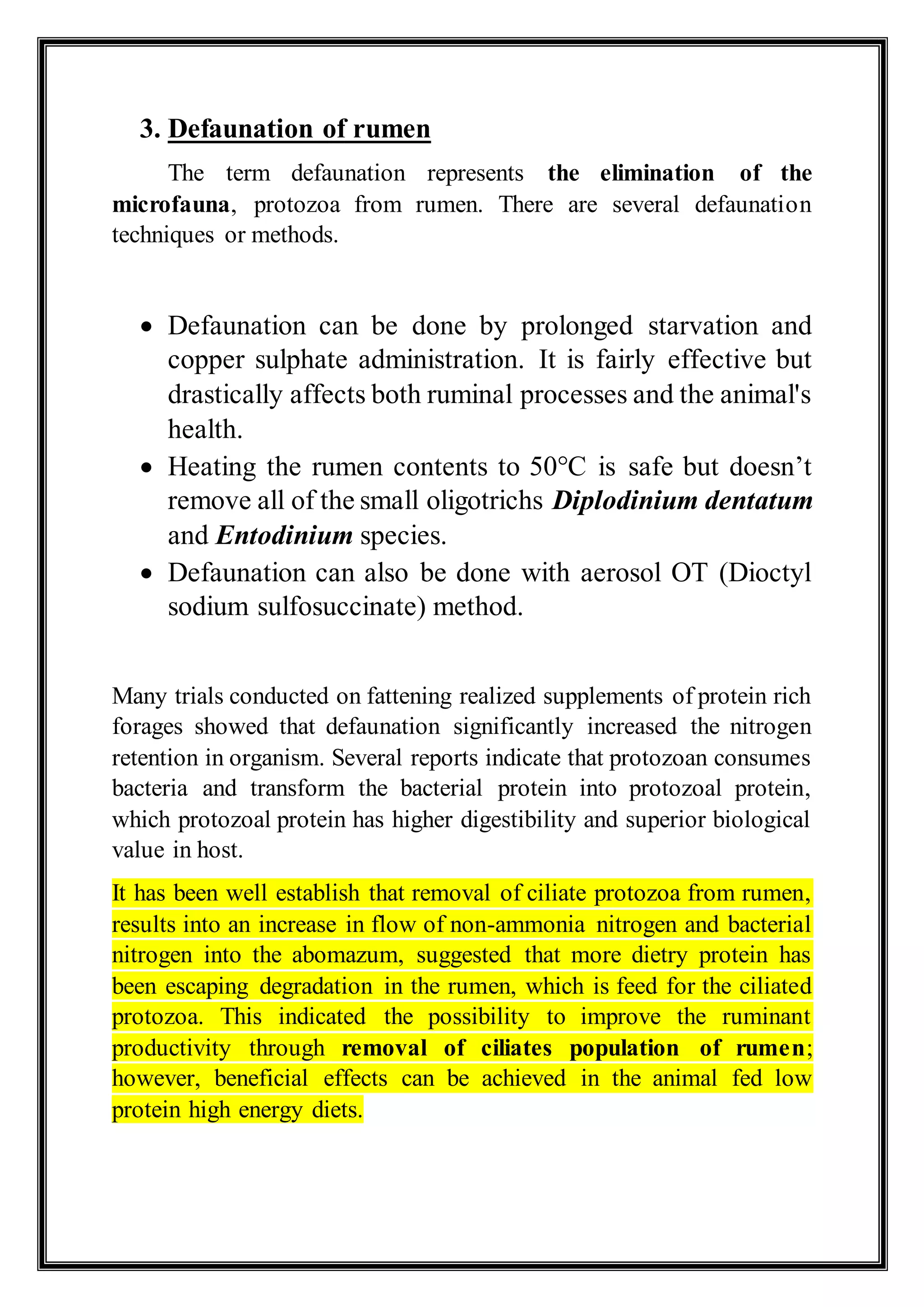 3. Defaunation of rumen
The term defaunation represents the elimination of the
microfauna, protozoa from rumen. There are several defaunation
techniques or methods.
 Defaunation can be done by prolonged starvation and
copper sulphate administration. It is fairly effective but
drastically affects both ruminal processes and the animal's
health.
 Heating the rumen contents to 50°C is safe but doesn’t
remove all of the small oligotrichs Diplodinium dentatum
and Entodinium species.
 Defaunation can also be done with aerosol OT (Dioctyl
sodium sulfosuccinate) method.
Many trials conducted on fattening realized supplements of protein rich
forages showed that defaunation significantly increased the nitrogen
retention in organism. Several reports indicate that protozoan consumes
bacteria and transform the bacterial protein into protozoal protein,
which protozoal protein has higher digestibility and superior biological
value in host.
It has been well establish that removal of ciliate protozoa from rumen,
results into an increase in flow of non-ammonia nitrogen and bacterial
nitrogen into the abomazum, suggested that more dietry protein has
been escaping degradation in the rumen, which is feed for the ciliated
protozoa. This indicated the possibility to improve the ruminant
productivity through removal of ciliates population of rumen;
however, beneficial effects can be achieved in the animal fed low
protein high energy diets.
 