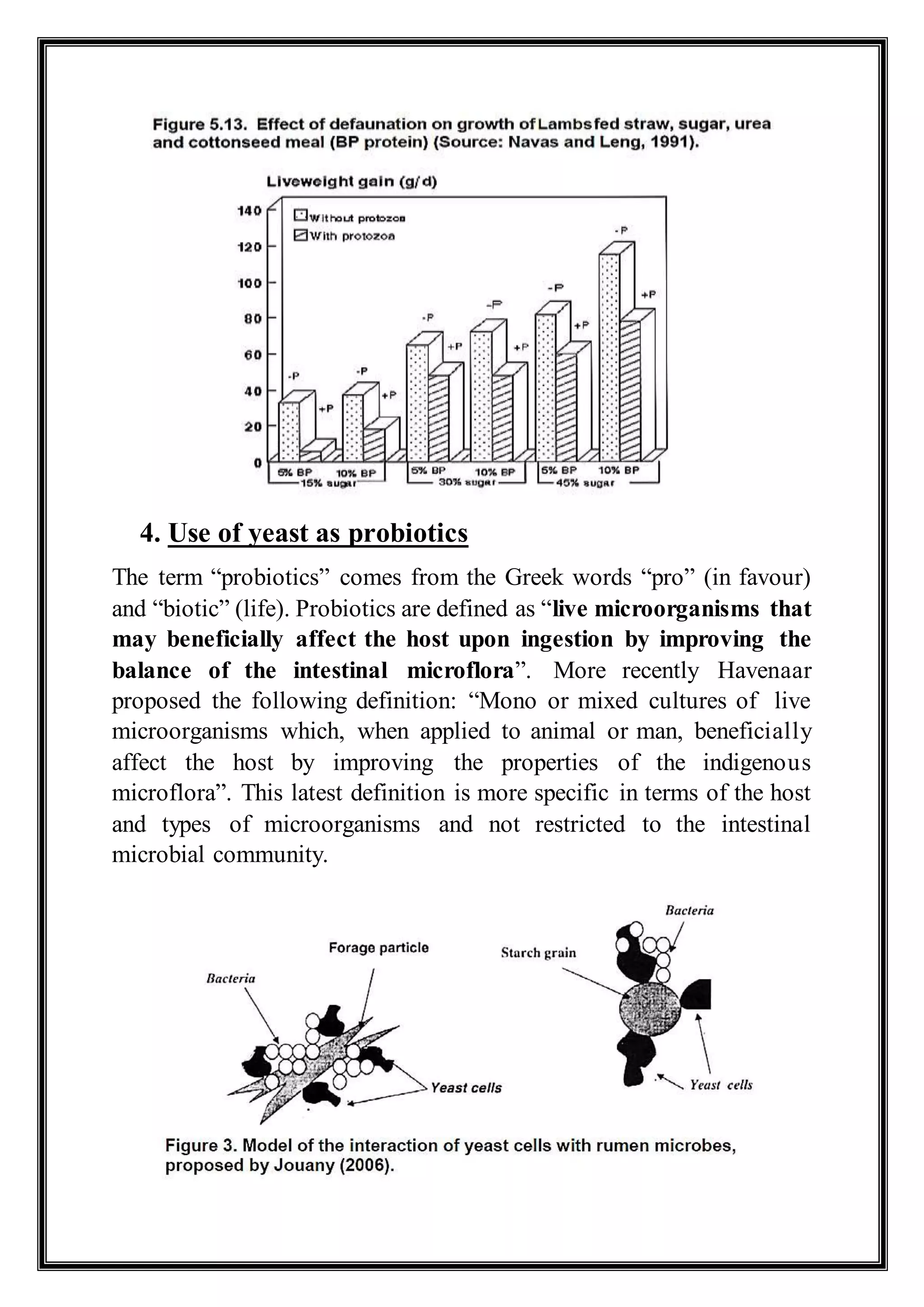 4. Use of yeast as probiotics
The term “probiotics” comes from the Greek words “pro” (in favour)
and “biotic” (life). Probiotics are defined as “live microorganisms that
may beneficially affect the host upon ingestion by improving the
balance of the intestinal microflora”. More recently Havenaar
proposed the following definition: “Mono or mixed cultures of live
microorganisms which, when applied to animal or man, beneficially
affect the host by improving the properties of the indigenous
microflora”. This latest definition is more specific in terms of the host
and types of microorganisms and not restricted to the intestinal
microbial community.
 
