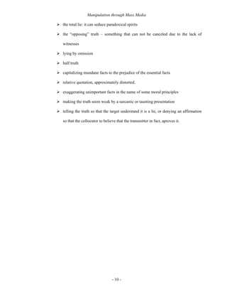 Manipulation through Mass Media

the total lie: it can seduce paradoxical spirits

the “opposing” truth – something that can not be canceled due to the lack of

witnesses

lying by omission

half truth

capitalizing mundane facts to the prejudice of the essential facts

relative quotation, approximately distorted.

exaggerating unimportant facts in the name of some moral principles

making the truth seem weak by a sarcastic or taunting presentation

telling the truth so that the target understand it is a lie, or denying an affirmation

so that the collocutor to believe that the transmitter in fact, aproves it.




                               - 10 -
 