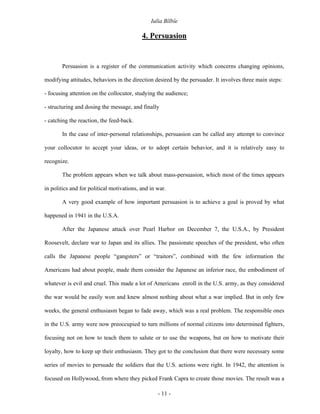 Iulia Bîlbîe

                                           4. Persuasion


       Persuasion is a register of the communication activity which concerns changing opinions,

modifying attitudes, behaviors in the direction desired by the persuader. It involves three main steps:

- focusing attention on the collocutor, studying the audience;

- structuring and dosing the message, and finally

- catching the reaction, the feed-back.

       In the case of inter-personal relationships, persuasion can be called any attempt to convince

your collocutor to accept your ideas, or to adopt certain behavior, and it is relatively easy to

recognize.

       The problem appears when we talk about mass-persuasion, which most of the times appears

in politics and for political motivations, and in war.

       A very good example of how important persuasion is to achieve a goal is proved by what

happened in 1941 in the U.S.A.

       After the Japanese attack over Pearl Harbor on December 7, the U.S.A., by President

Roosevelt, declare war to Japan and its allies. The passionate speeches of the president, who often

calls the Japanese people “gangsters” or “traitors”, combined with the few information the

Americans had about people, made them consider the Japanese an inferior race, the embodiment of

whatever is evil and cruel. This made a lot of Americans enroll in the U.S. army, as they considered

the war would be easily won and knew almost nothing about what a war implied. But in only few

weeks, the general enthusiasm began to fade away, which was a real problem. The responsible ones

in the U.S. army were now preoccupied to turn millions of normal citizens into determined fighters,

focusing not on how to teach them to salute or to use the weapons, but on how to motivate their

loyalty, how to keep up their enthusiasm. They got to the conclusion that there were necessary some

series of movies to persuade the soldiers that the U.S. actions were right. In 1942, the attention is

focused on Hollywood, from where they picked Frank Capra to create those movies. The result was a

                                                  - 11 -
 