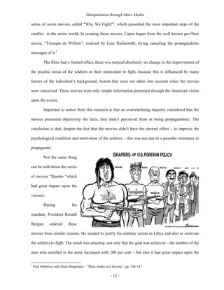 Manipulation through Mass Media

series of seven movies, called “Why We Fight?”, which presented the most important steps of the

conflict in the entire world. In creating these movies, Capra began from the well known pro-Nazi

movie, “Triumph de Willens”, realized by Leni Riefenstahl, trying canceling the propagandistic

messages of it.1

           The films had a limited effect, there was noticed absolutely no change in the improvement of

the psychic tonus of the soldiers or their motivation to fight, because this is influenced by many

factors of the individual’s background, factors that were not taken into account when the movies

were conceived. These movies were only simple information presented through the American vision

upon the events.

           Important to notice from this research is that an overwhelming majority considered that the

movies presented objectively the facts; they didn’t perceived them as being propagandistic. The

conclusion is that, despite the fact that the movies didn’t have the desired effect – to improve the

psychological condition and motivation of the soldiers – this was not due to a possible resistance to

propaganda.

           Not the same thing

can be told about the series

of movies “Rambo “which

had great impact upon the

viewers.

           During             his

mandate, President Ronald

Reagan         ordered     these

movies from similar reasons. He needed to justify his military action in Libya and also to motivate

the soldiers to fight. The result was amazing: not only that the goal was achieved – the number of the

men who enrolled in the army increased with 200 per cent – but also it had great impact upon the

1
    Paul Dobrescu and Alina Bârgăoanu – “Mass media and Society”, pg. 146-147

                                                        - 12 -
 