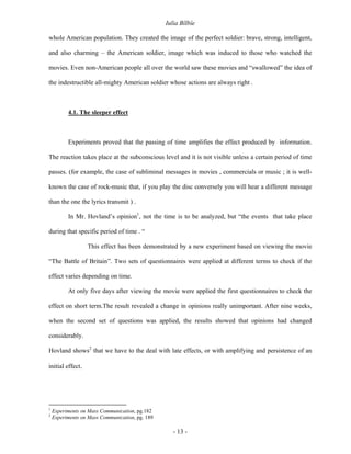 Iulia Bîlbîe

whole American population. They created the image of the perfect soldier: brave, strong, intelligent,

and also charming – the American soldier, image which was induced to those who watched the

movies. Even non-American people all over the world saw these movies and “swallowed” the idea of

the indestructible all-mighty American soldier whose actions are always right .



          4.1. The sleeper effect



          Experiments proved that the passing of time amplifies the effect produced by information.

The reaction takes place at the subconscious level and it is not visible unless a certain period of time

passes. (for example, the case of subliminal messages in movies , commercials or music ; it is well-

known the case of rock-music that, if you play the disc conversely you will hear a different message

than the one the lyrics transmit ) .

          In Mr. Hovland’s opinion1, not the time is to be analyzed, but “the events that take place

during that specific period of time . “

                  This effect has been demonstrated by a new experiment based on viewing the movie

“The Battle of Britain”. Two sets of questionnaires were applied at different terms to check if the

effect varies depending on time.

          At only five days after viewing the movie were applied the first questionnaires to check the

effect on short term.The result revealed a change in opinions really unimportant. After nine weeks,

when the second set of questions was applied, the results showed that opinions had changed

considerably.

Hovland shows2 that we have to the deal with late effects, or with amplifying and persistence of an

initial effect.




1
    Experiments on Mass Communication, pg.182
2
    Experiments on Mass Communication, pg. 189

                                                    - 13 -
 