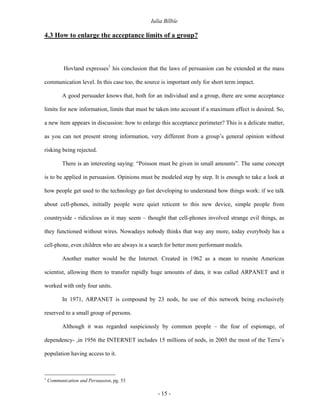 Iulia Bîlbîe

4.3 How to enlarge the acceptance limits of a group?



           Hovland expresses1 his conclusion that the laws of persuasion can be extended at the mass

communication level. In this case too, the source is important only for short term impact.

          A good persuader knows that, both for an individual and a group, there are some acceptance

limits for new information, limits that must be taken into account if a maximum effect is desired. So,

a new item appears in discussion: how to enlarge this acceptance perimeter? This is a delicate matter,

as you can not present strong information, very different from a group’s general opinion without

risking being rejected.

          There is an interesting saying: “Poisson must be given in small amounts”. The same concept

is to be applied in persuasion. Opinions must be modeled step by step. It is enough to take a look at

how people get used to the technology go fast developing to understand how things work: if we talk

about cell-phones, initially people were quiet reticent to this new device, simple people from

countryside - ridiculous as it may seem – thought that cell-phones involved strange evil things, as

they functioned without wires. Nowadays nobody thinks that way any more, today everybody has a

cell-phone, even children who are always in a search for better more performant models.

          Another matter would be the Internet. Created in 1962 as a mean to reunite American

scientist, allowing them to transfer rapidly huge amounts of data, it was called ARPANET and it

worked with only four units.

          In 1971, ARPANET is compound by 23 nods, he use of this network being exclusively

reserved to a small group of persons.

          Although it was regarded suspiciously by common people – the fear of espionage, of

dependency- ,in 1956 the INTERNET includes 15 millions of nods, in 2005 the most of the Terra’s

population having access to it.



1
    Communication and Persuasion, pg. 53

                                                 - 15 -
 