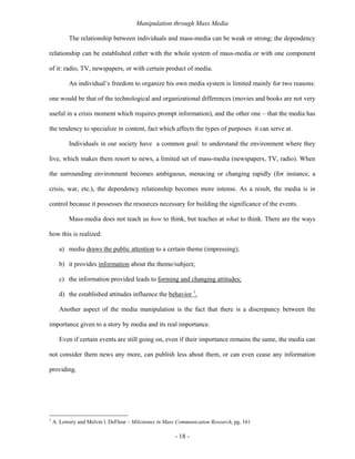 Manipulation through Mass Media

           The relationship between individuals and mass-media can be weak or strong; the dependency

relationship can be established either with the whole system of mass-media or with one component

of it: radio, TV, newspapers, or with certain product of media.

           An individual’s freedom to organize his own media system is limited mainly for two reasons:

one would be that of the technological and organizational differences (movies and books are not very

useful in a crisis moment which requires prompt information), and the other one – that the media has

the tendency to specialize in content, fact which affects the types of purposes it can serve at.

           Individuals in our society have a common goal: to understand the environment where they

live, which makes them resort to news, a limited set of mass-media (newspapers, TV, radio). When

the surrounding environment becomes ambiguous, menacing or changing rapidly (for instance, a

crisis, war, etc.), the dependency relationship becomes more intense. As a result, the media is in

control because it possesses the resources necessary for building the significance of the events.

           Mass-media does not teach us how to think, but teaches at what to think. There are the ways

how this is realized:

      a) media draws the public attention to a certain theme (impressing);

      b) it provides information about the theme/subject;

      c) the information provided leads to forming and changing attitudes;

      d) the established attitudes influence the behavior 1.

      Another aspect of the media manipulation is the fact that there is a discrepancy between the

importance given to a story by media and its real importance.

      Even if certain events are still going on, even if their importance remains the same, the media can

not consider them news any more, can publish less about them, or can even cease any information

providing.




1
    A. Lowery and Melvin l. DeFleur – Milestones in Mass Communication Research, pg. 161

                                                        - 18 -
 