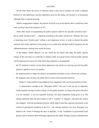 Iulia Bîlbîe

    On the other hand, the excess of relations about a story out of common can create a disparity

between its real significance and the importance given by the media, just because it is sensational,

although it has no special meaning.

    Seldom exaggerations happen: the persons involved in an event declare that it would have been

more exciting if they had watched it on TV.

    Some other means of manipulating the public opinion could be the specially invented events –

the so called “pseudo-events” - , imposing something to the public attention by “dilating” the event,

or launching some “bomb-events” without a real importance in fact, in order to distract the public

attention from really important events going on at a certain time and that could be dangerous for the

influential persons, creating some media diversion.

    In the chapter “Public Opinion” we saw which are the factors that make the public opinion

change. In the next lines we would like to explain a little. It is good to know that the public opinion

will be impressed if at least one of the following conditions is accomplished:

-   the TV attention is intense, at least thirty appearances per month; an event may get into the public

    opinion’s agenda in two to six months;

-   the attention paid to a subject by media is accumulated constantly in time, without big variations

-   the language used convinces the public that to events worth maximum attention.

        Gladys E. Lang and Kurt Lang emphasize how important is the way the presentation is built.

        A representative example is the “Watergate Affair”. The case it self was not so important,

    which required insisting in order to bring it to the public attention. As long as the press referred to

    it as an “incident’, it was not regarded seriously, not much importance being given to it. The

    change interfered when the press began to call it: “scandal” or “tragedy”, and when the context

    was changed – from the presidential election, which made it look like a partisan movement, to the

    context of generalized corruption in the U.S. – the national audience was won. Watergate was

    linked to the “need of bringing the facts in daylight”, to the “confidence in government”(such

    phrases used in relations about Watergate appealed to the public feelings of justice and patriotism


                                                   - 19 -
 