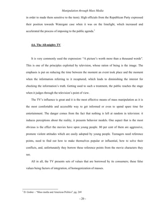 Manipulation through Mass Media

      in order to made them sensitive to the item). High officials from the Republican Party expressed

      their position towards Watergate case when it was on the limelight, which increased and

      accelerated the process of imposing to the public agenda.1



             4.6. The All-mighty TV



             It is very commonly used the expression: “A picture’s worth more than a thousand words”.

      This is one of the principles exploited by television, whose ration of being is the image. The

      emphasis is put on reducing the time between the moment an event took place and the moment

      when the information referring to it recaptured, which leads to diminishing the interest for

      checking the information’s truth. Getting used to such a treatment, the public reaches the stage

      when it judges through the television’s point of view.

             The TV’s influence is great and it is the most effective means of mass manipulation as it is

      the most comfortable and accessible way to get informed or even to spend spare time for

      entertainment. The danger comes from the fact that nothing is left at random in television: it

      induces perceptions about the reality, it presents behavior models. One aspect that is the most

      obvious is the effect the movies have upon young people. 80 per cent of them are aggressive,

      promote violent attitudes which are easily adopted by young people. Teenagers need reference

      points, need to find out how to make themselves popular or influential, how to solve their

      conflicts, and, unfortunately they borrow these reference points from the movie characters they

      see.

             All in all, the TV presents sets of values that are borrowed by its consumers; these false

      values being factors of integration, of homogenization of masses.




1
    D. Graber – “Mass media and American Politics”, pg. 269

                                                         - 20 -
 
