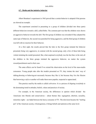 Iulia Bîlbîe

       4.7. Media and the imitative behavior



       Albert Brandura’s experiment in 1963 proved that a certain behavior is adopted if the persons

are showed an example.

       The experiment consisted in presenting to a group of children (divided into three parts)

different behaviors towards a doll, called Bobo. The common part was that the children were shown

an aggressive behavior towards the doll. The first group of children was rewarded if they adopted the

same type of behavior, the second was punished for being aggressive, and the third group of children

was left with no reaction for their behavior.

       At a first sight, the results proved that the kids in the first group imitated the behavior

presented, being very aggressive, in contrast with the second group, only a few of these kids being

violent imitating the model presented. But, what surprised everybody was the fact that, in the end, all

the children in the three groups imitated the aggressive behavior, no matter the system

reward/punishment used in their case.

       The same effects can be found if we extend the observation on the level of the mass-media

consumers. Young people take after the models presented on TV, they imitate the stars’ way of

talking,dressing or behaving,not necessarly because they like it, but because they live the illusion

that borrowing a style or another will make them more popular, respected or appreciated.

       This practice used by the media is called cultivation. It is a process of aligning everybody to

the dominating trend in attitudes, beliefs, values and practices of society.

       For example, in the American society, the differences in opinion which divided              the

Americans into liberals and conservatives – about themes like: segregation, abortion, sexuality,

minorities rights – are faded between the heavy consumer of TV. The television became the “melting

pot” of the American society, it homogenizes, it brings beliefs and opinions at the same level.




                                                   - 21 -
 
