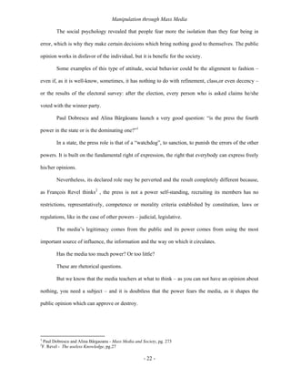 Manipulation through Mass Media

           The social psychology revealed that people fear more the isolation than they fear being in

error, which is why they make certain decisions which bring nothing good to themselves. The public

opinion works in disfavor of the individual, but it is benefic for the society.

           Some examples of this type of attitude, social behavior could be the alignment to fashion –

even if, as it is well-know, sometimes, it has nothing to do with refinement, class,or even decency –

or the results of the electoral survey: after the election, every person who is asked claims he/she

voted with the winner party.

           Paul Dobrescu and Alina Bârgăoanu launch a very good question: “is the press the fourth

power in the state or is the dominating one?”1

           In a state, the press role is that of a “watchdog”, to sanction, to punish the errors of the other

powers. It is built on the fundamental right of expression, the right that everybody can express freely

his/her opinions.

           Nevertheless, its declared role may be perverted and the result completely different because,

as François Revel thinks2 , the press is not a power self-standing, recruiting its members has no

restrictions, representatively, competence or morality criteria established by constitution, laws or

regulations, like in the case of other powers – judicial, legislative.

           The media’s legitimacy comes from the public and its power comes from using the most

important source of influence, the information and the way on which it circulates.

           Has the media too much power? Or too little?

           These are rhetorical questions.

           But we know that the media teachers at what to think – as you can not have an opinion about

nothing, you need a subject – and it is doubtless that the power fears the media, as it shapes the

public opinion which can approve or destroy.




1
    Paul Dobrescu and Alina Bârgaoanu - Mass Media and Society, pg. 273
2
    F. Revel - The useless Knowledge, pg.27

                                                        - 22 -
 