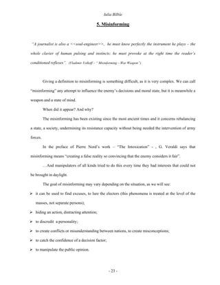 Iulia Bîlbîe

                                           5. Misinforming



“A journalist is also a <<soul-engineer>>, he must know perfectly the instrument he plays – the

whole clavier of human pulsing and instincts; he must provoke at the right time the reader’s

conditioned reflexes”. (Vladimir Volkoff – “ Misinforming – War Weapon”)



          Giving a definition to misinforming is something difficult, as it is very complex. We can call

“misinforming” any attempt to influence the enemy’s decisions and moral state, but it is meanwhile a

weapon and a state of mind.

          When did it appear? And why?

          The misinforming has been existing since the most ancient times and it concerns rebalancing

a state, a society, undermining its resistance capacity without being needed the intervention of army

forces.

          In the preface of Pierre Nord’s work – “The Intoxication” - , G. Veraldi says that

misinforming means “creating a false reality so convincing that the enemy considers it fair”.

          …And manipulators of all kinds tried to do this every time they had interests that could not

be brought in daylight.

          The goal of misinforming may vary depending on the situation, as we will see:

   it can be used to find excuses, to lure the electors (this phenomena is treated at the level of the

   masses, not separate persons);

   hiding an action, distracting attention;

   to discredit a personality;

   to create conflicts or misunderstanding between nations, to create misconceptions;

   to catch the confidence of a decision factor;

   to manipulate the public opinion.




                                                   - 23 -
 