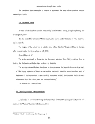Manipulation through Mass Media

           We considered three examples to present as arguments for some of the possible purpose

exposed previously.



           5.1. Hiding an action



           In order to hide a certain action it is necessary to create a fake reality, everything turning into

a “deception game”

           It is the case of the operation “Mince meat”, also known under the name of “The man who

never existed”.

           The purpose of the action was to hide the zone where the allies’ forces will land in Europe,

after conquering the Northern Africa, in July 1943.

           How did they do it?

           The action consisted in distracting the Germans’ attention from Sicily, making them to

believe that the landing will take place in Greece or Sardinia.

          The secret services of Britain abandoned in the waters near the Spanish shores the dead body

      of fake highly important officer who had tied on his hand a portfolio which contained a set of

      documents – real documents – conceived by important military personalities, but with fake

      information about the Allies’ plans and routes of landing.1

          The mission was a total success.



      5.2. Creating conflicts between nations



          An example of how misinforming created conflicts with terrible consequences between two

states, is the “Palmer” business in Indonesia, 1964.




1
    Vladimir Volkoff – Misinforming – War Weapon, pg. 23

                                                       - 24 -
 