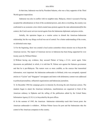 Iulia Bîlbîe

       At that time, Indonesia was led by President Sukarno, who was a fiery supporter of the Third

World against imperialism.

        Indonesia was also in conflict with its neighbor-state, Malaysia, whom it accused of having

accepted the subordinations in front of the occidental powers, and, above everything, the country was

confronted to an economic crisis which created mass protests against the state administration]On this

context, the Czech secret services recruit agents from the Indonesian diplomatic and press circles.

        Initially, the operation began as a routine action to disturb the American–Indonesian

relationship, but the way things evolved was out of control. For a better understanding of the events,

we delimited some steps.

1) For the beginning, there was created a local action committee whose mission was to boycott the

American movies. The import of American movies in Indonesia has been being supported for over

twenty years by William Palmer.

2) Without having any evidence, they accused Palmer of being a C.I.A. secret agent. False

documents are published, in which, it is told that W. Palmer acts against the Sukarno government

and that he is pro-Malaysia. The rumors were so more credible, as the sources that transmitted

information, were important: the Indonesian ambassador in Holland, (who was corrupted), repeated

articles in “Ceylon” and “Singapore” newspapers and letters with defamatory content were addressed

to political personalities, influential organizations and Indonesian journalists.

3) In December 1964 the campaign grows in intensity by diversing the anti-American actions. The

students began to attack the American institutions, manifestations are organized in front of the

American embassy in Djakarta and the selling of the publication edited by the United States

Information Agency (U.S.I.A.) is boycotted by the post offices.

4) In the summer of 1945, the American –Indonesian relationship reach their lowest point: the

American ambassador is withdrew , William Palmer leaves his post and the Indonesians take the

control of the American companies in the country.




                                                  - 25 -
 