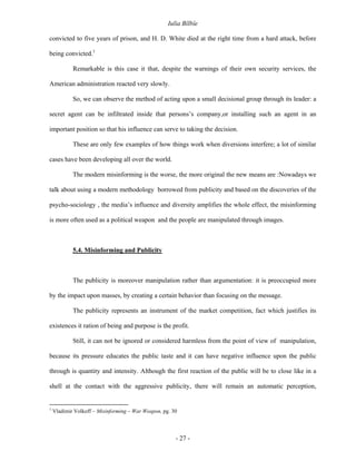 Iulia Bîlbîe

convicted to five years of prison, and H. D. White died at the right time from a hard attack, before

being convicted.1

            Remarkable is this case it that, despite the warnings of their own security services, the

American administration reacted very slowly.

            So, we can observe the method of acting upon a small decisional group through its leader: a

secret agent can be infiltrated inside that persons’s company,or installing such an agent in an

important position so that his influence can serve to taking the decision.

            These are only few examples of how things work when diversions interfere; a lot of similar

cases have been developing all over the world.

            The modern misinforming is the worse, the more original the new means are :Nowadays we

talk about using a modern methodology borrowed from publicity and based on the discoveries of the

psycho-sociology , the media’s influence and diversity amplifies the whole effect, the misinforming

is more often used as a political weapon and the people are manipulated through images.



            5.4. Misinforming and Publicity



            The publicity is moreover manipulation rather than argumentation: it is preoccupied more

by the impact upon masses, by creating a certain behavior than focusing on the message.

            The publicity represents an instrument of the market competition, fact which justifies its

existences it ration of being and purpose is the profit.

            Still, it can not be ignored or considered harmless from the point of view of manipulation,

because its pressure educates the public taste and it can have negative influence upon the public

through is quantity and intensity. Although the first reaction of the public will be to close like in a

shell at the contact with the aggressive publicity, there will remain an automatic perception,


1
    Vladimir Volkoff – Misinforming – War Weapon, pg. 30



                                                       - 27 -
 