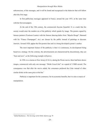 Manipulation through Mass Media

subconscious, of the messages, and it will be found and recognized in the behavior that will follow

after this first stage.

            In first publicitary messages appeared in France, around the year 1931, at the same time

with the first newspapers.

            At the end of the 19th century, the commercials become beautiful. It is a mark that the

society would enter the modern era of the publicity which speaks by image. The posters signed by

famous painters (Toulouse Lautrec with the famous dancing-ladies from “Moulin Rouge”, Bannard

with his “France Champagne”, etc.) are chosen by the public instead of paintings to decorate

interiors. Around 1920, appear the first posters fans and it is being developed a poster’s market.

            The most important feature of the publicity is that it is continuous, its development being

based on a strategy. On the contrary, the advertisements are characterized by discontinuity, they act

“here and now”, as the following example will prove.

            In 1956, in a cinema in New Jersey (U.S.A.), during the Picnic movie, there had been shown

images, commercial with only one message: “Drink Coca-Cola!” at a speed of 1/3000 second. The

consequence was that after the movie ended, the consumers preferred the Coke instead of other

similar drinks at the same price at the bar.1

            Publicity is important for the commerce, for its economic benefits, but it is also a source of

manipulation.




1
    Ştefan Buzărnescu – The Sociology of the Public Opinion, pg. 70

                                                          - 28 -
 