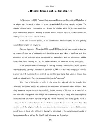 Iulia Bîlbîe

                    6. Religious freedom and freedom of speech


         On November 14, 2001, President Bush announced that captured terrorists will be judged in

secret processes, in secret locations. At news, a report talked about this executive decision. The

reporter said that it was a controversial law, because the locations where the processes would take

place were not on America’s territory. (“Instead, remote locations such as air craft carriers and

military basses will be used for such trials”).

         In the case of such a process, all the constitutional American rights, and even globally

admitted man’s rights will be ignored.

         Between September – November 2001, around 12000 people had been arrested in America,

on reasons of suspicion of cooperation with terrorists. Many were taken to a military base from

Guantamo Bay, an island near Cuba. Their names and personal data were not made public, nobody

knows about them, who they are. They did not have a lawyer and not even a meeting with a judge.

         When questions and criticism began to show up, Attorney General-John Ashcroft declared

in front of Senate Judiciary Committee, on December 6, 2001: “To those who are trying to scare the

peace lovers with phantoms of lost liberty, I say only this: your tactics help terrorists because they

erode our national unity. They give ammunition to America’s enemies”.

          But, what is interesting to notice is that these laws adopted after the tragedy from

September 11,2001 do not give any definition to what is meant when talking about “terrorists”. This

thing is done on purpose, to create the possibility that the meaning of this term can be extended, so

that is includes every person who, through her/his mentality and way of living,does not fit any more

in the standards and values imposed through the “global education” who makes people easier to

control. In the close future, “terrorists” could be those who are for life and not abortion, those who

say that not all the religious lead to the same direction (missionaries could be accused of intolerant

proselytism), all those who will not let themselves intimidated by the dangerous propaganda of

homosexuals and who will say that this life style is immoral and destructive.

                                                     - 29 -
 