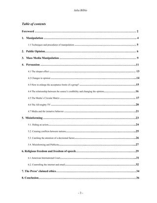 Iulia Bîlbîe



Table of contents

Foreword …………………………………………………………………………………………… 2

1. Manipulation ……………………….……………………….………………………………….. 4

    1.1 Techniques and procedures of manipulation ……………………….……………………………… 5

2. Public Opinion……………………….……………………….………………………………… 6

3. Mass Media Manipulation ……………………….……………………….…………………… 9

4. Persuasion ……………………….……………………….……………………………………..11

    4.1 The sleeper effect ……………………….……………………….……………………….…… 13

    4.2 Changes in opinion ……………………….……………………….…………………………....14

    4.3 How to enlarge the acceptance limits of a group? ……………………….………………………….15

    4.4 The relationship between the source’s credibility and changing the opinion……………………………16

    4.5 The Media’s Circular Matrix ……………………….……………………….………………….. 17

    4.6 The All-mighty TV ……………………….……………………….…………………………...20

    4.7 Media and the imitative behavior ……………………….……………………….……………….21

5. Misinforming ……………………….……………………….……………………….………….23

    5.1. Hiding an action……………………….……………………….……………………………...24

    5.2. Creating conflicts between nations……………………….……………………….……………...25

    5.3. Catching the attention of a decisional factor……………………….……………………….……...26

    5.4. Misinforming and Publicity……………………….……………………….…………………....27

6. Religious freedom and freedom of speech……………………….……………………….…….29

    6.1 American International Court……………………….……………………….…………………...31

    6.2. Controlling the internet and email……………………….……………………….………………32

7. The Press’ claimed ethics……………………….……………………….……………………….34

8. Conclusion……………………….……………………….……………………….………………36




                                             -3-
 