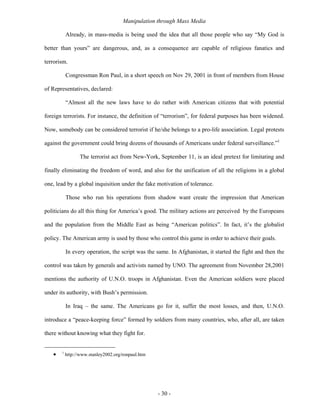 Manipulation through Mass Media

           Already, in mass-media is being used the idea that all those people who say “My God is

better than yours” are dangerous, and, as a consequence are capable of religious fanatics and

terrorism.

           Congressman Ron Paul, in a short speech on Nov 29, 2001 in front of members from House

of Representatives, declared:

           “Almost all the new laws have to do rather with American citizens that with potential

foreign terrorists. For instance, the definition of “terrorism”, for federal purposes has been widened.

Now, somebody can be considered terrorist if he/she belongs to a pro-life association. Legal protests

against the government could bring dozens of thousands of Americans under federal surveillance.”1

                  The terrorist act from New-York, September 11, is an ideal pretext for limitating and

finally eliminating the freedom of word, and also for the unification of all the religions in a global

one, lead by a global inquisition under the fake motivation of tolerance.

           Those who run his operations from shadow want create the impression that American

politicians do all this thing for America’s good. The military actions are perceived by the Europeans

and the population from the Middle East as being “American politics”. In fact, it’s the globalist

policy. The American army is used by those who control this game in order to achieve their goals.

           In every operation, the script was the same. In Afghanistan, it started the fight and then the

control was taken by generals and activists named by UNO. The agreement from November 28,2001

mentions the authority of U.N.O. troops in Afghanistan. Even the American soldiers were placed

under its authority, with Bush’s permission.

           In Iraq – the same. The Americans go for it, suffer the most losses, and then, U.N.O.

introduce a “peace-keeping force” formed by soldiers from many countries, who, after all, are taken

there without knowing what they fight for.


   •   1
           http://www.stanley2002.org/ronpaul.htm




                                                    - 30 -
 