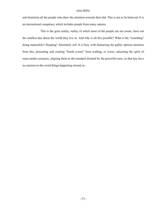 Iulia Bîlbîe

anti-Semitism all the people who draw the attention towards their did. This is not to be believed. It is

an international conspiracy which includes people from many nations.

               This is the grim reality, reality of which most of the people are not aware, have not

the smallest due about the world they live in. And why is all this possible? What is the “watchdog”

doing meanwhile? Sleeping? Absolutely not! It is busy with distracting the public opinion attention

from this, presenting and creating “bomb events” from nothing, or worse, educating the spirit of

mass-media cosumers, aligning them to the standard dictated by the powerful ones, so that hey have

no reaction to the weird things happening around us.




                                                 - 33 -
 