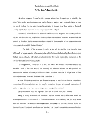 Manipulation through Mass Media

                                   7. The Press’ claimed ethics



       Like all the important fields of activity that deal with people, the media has its principles, its

ethics. When paying attention to someone making the press’ apology and exposing its fair principles

you can do nothing else but approving and appreciating it, because everything seems so clear and

honestly right that no doubts are allowed any more about the subject.

       For instance, Miruna Runcan in their work, “Introduction in the press’ ethics and legislation”

says that the mission of the journalist is “to tell the truth, not a theoretic truth or a prophetic one, but

the truth he found out, in the proportion he found out and in the proportion he can interpret it so that

it becomes understandable for its addressee.”

               The logics of the argument is right, no on will accuse that very journalist tries

deliberately to have a negative influence upon the public, but specifically this freedom of interpreting

the facts makes, often, the individual journalists (whether they realize it or not) the instruments in the

whole system of the manipulating media.

       This interpretation, whose role is to make the whole the message “understandable for its

addressee”, most of the time perverts the meaning, the comments deform the perception of the

reader/viewer, because the news presented will always suffer the influence of the personal style of

the person who took the news, processed it and transmitted it.

       A more objective presentation, less influenced, could be showing the images without any

commentary. Obviously, in this case too may be suspicions, because a truncated presentation of

reality, of sequences of an event may also represent a manipulative material.

       A relevant opinion about this aspect we could find at Radu Cosaşu, in “Dilemma”.

       “Daily, at every 30 minutes, on Euronews, the few minutes rubric at the end, before the

weather presentation, <<No comment.>>. Actual images suited in the concisely and precisely, with a

silent and intelligent eye, which knows to lock straight into the eyes of the other…without having the

illusion of objectivity, deeply convinced that nowadays everything is manipulation of misinforming,

                                                   - 34 -
 