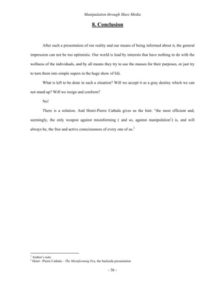 Manipulation through Mass Media

                                               8. Conclusion


           After such a presentation of our reality and our means of being informed about it, the general

impression can not be too optimistic. Our world is lead by interests that have nothing to do with the

wellness of the individuals, and by all means they try to use the masses for their purposes, or just try

to turn them into simple supers in the huge show of life.

           What is left to be done in such a situation? Will we accept it as a gray destiny which we can

not stand up? Will we resign and conform?

           No!

           There is a solution. And Henri-Pierre Cathala gives us the hint: “the most efficient and,

seemingly, the only weapon against misinforming ( and so, against manipulation1) is, and will

always be, the free and active consciousness of every one of us.2




1
    Author’s note
2
    Henri –Pierre Cathala – The Misinforming Era, the backside presentation

                                                          - 36 -
 