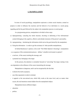 Manipulation through Mass Media



                                1. MANIPULATION




        In terms of social psychology, manipulation represents a certain social situation, created on

purpose in order to influence the reactions and the behavior of an individual or a social group,

regarding and far the goal followed by the subject who manipulates (person or social group).

        As a programming process, manipulation is divided in three steps:

a) deprogramming –canceling the initial structure, diverting or deforming of the informational

    content belonging to the cognitive, affective and attitude structures of the person’s personality;

b) reprogramming – introducing the information which serves the goal desired by the manipulator;

c) fixing the information – in order to get the resistance of other possible manipulations;

        In Stefan Buzărnescu’s opinion, in his work “The Public Opinion’s Sociology”, manipulation

– as a sequence of the communication process – defines “a double involvement in opinion”:

-   a real one , of the source emitting the message, and

-   a potential one, belonging to the target

        In this process, the attention is constantly focused on “converting” the target, turning it into

one dependent on the influence of the source transmitting the message.

        Manipulation is dangerous, and it can be recognized by the fact that:

-   it distorts the truth on purpose;

-   uses false arguments in order to mislead;

-   it appeals to the non-rational area, which folly works at the mass level, and, no matter what

    occurs, the real intentions remain hidden from the manipulated subject.

        Manipulation knows different shapes:

-   education

-   politics

                                                   -4-
 