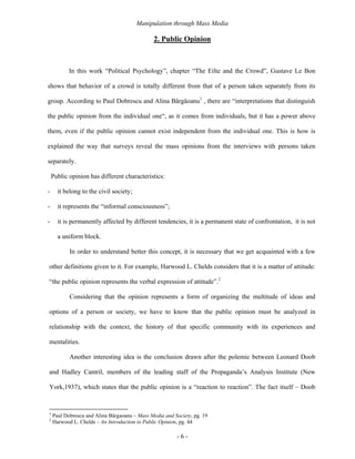Manipulation through Mass Media

                                               2. Public Opinion



           In this work “Political Psychology”, chapter “The Eilte and the Crowd”, Gustave Le Bon

shows that behavior of a crowd is totally different from that of a person taken separately from its

group. According to Paul Dobrescu and Alina Bârgăoanu1 , there are “interpretations that distinguish

the public opinion from the individual one“, as it comes from individuals, but it has a power above

them, even if the public opinion cannot exist independent from the individual one. This is how is

explained the way that surveys reveal the mass opinions from the interviews with persons taken

separately.

    Public opinion has different characteristics:

-     it belong to the civil society;

-     it represents the “informal consciousness”;

-     it is permanently affected by different tendencies, it is a permanent state of confrontation, it is not

      a uniform block.

           In order to understand better this concept, it is necessary that we get acquainted with a few

other definitions given to it. For example, Harwood L. Chelds considers that it is a matter of attitude:

“the public opinion represents the verbal expression of attitude”.2

           Considering that the opinion represents a form of organizing the multitude of ideas and

options of a person or society, we have to know that the public opinion must be analyzed in

relationship with the context, the history of that specific community with its experiences and

mentalities.

           Another interesting idea is the conclusion drawn after the polemic between Leonard Doob

and Hadley Cantril, members of the leading staff of the Propaganda’s Analysis Institute (New

York,1937), which states that the public opinion is a “reaction to reaction”. The fact itself – Doob


1
    Paul Dobrescu and Alina Bârgaoanu – Mass Media and Society, pg. 19
2
    Harwood L. Chelds – An Introduction to Public Opinion, pg. 44

                                                        -6-
 