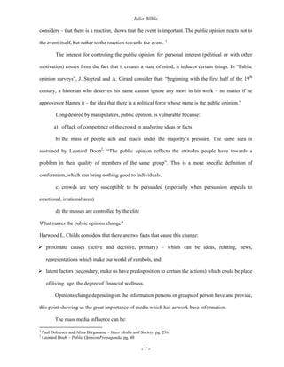 Iulia Bîlbîe

considers – that there is a reaction, shows that the event is important. The public opinion reacts not to

the event itself, but rather to the reaction towards the event. 1

           The interest for controling the public opinion for personal interest (political or with other

motivation) comes from the fact that it creates a state of mind, it induces certain things. In “Public

opinion surveys”, J. Stoetzel and A. Girard consider that: “beginning with the first half of the 19th

century, a historian who deserves his name cannot ignore any more in his work – no matter if he

approves or blames it – the idea that there is a political force whose name is the public opinion.”

           Long desired by manipulators, public opinion. is vulnerable because:

          a) of lack of competence of the crowd in analyzing ideas or facts

           b) the mass of people acts and reacts under the majority’s pressure. The same idea is

sustained by Leonard Doob2: “The public opinion reflects the attitudes people have towards a

problem in their quality of members of the same group”. This is a more specific definition of

conformism, which can bring nothing good to individuals.

           c) crowds are very susceptible to be persuaded (especially when persuasion appeals to

emotional, irrational area)

           d) the masses are controlled by the elite

What makes the public opinion change?

Harwood L. Childs considers that there are two facts that cause this change:

      proximate causes (active and decisive, primary) – which can be ideas, relating, news,

      representations which make our world of symbols, and

      latent factors (secondary, make us have predisposition to certain the actions) which could be place

      of living, age, the degree of financial wellness.

          Opinions change depending on the information persons or groups of person have and provide,

this point showing us the great importance of media which has as work base information.

          The mass media influence can be:

1
    Paul Dobrescu and Alina Bârgaoanu - Mass Media and Society, pg. 236
2
    Leonard Doob – Public Opinion Propaganda, pg. 48

                                                        -7-
 