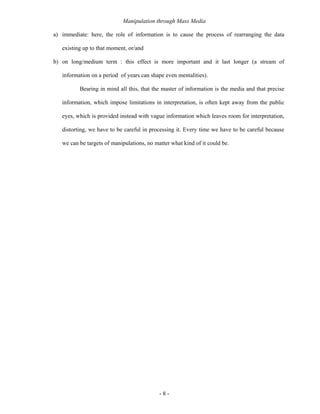 Manipulation through Mass Media

a) immediate: here, the role of information is to cause the process of rearranging the data

   existing up to that moment, or/and

b) on long/medium term : this effect is more important and it last longer (a stream of

   information on a period of years can shape even mentalities).

          Bearing in mind all this, that the master of information is the media and that precise

   information, which impose limitations in interpretation, is often kept away from the public

   eyes, which is provided instead with vague information which leaves room for interpretation,

   distorting, we have to be careful in processing it. Every time we have to be careful because

   we can be targets of manipulations, no matter what kind of it could be.




                                            -8-
 