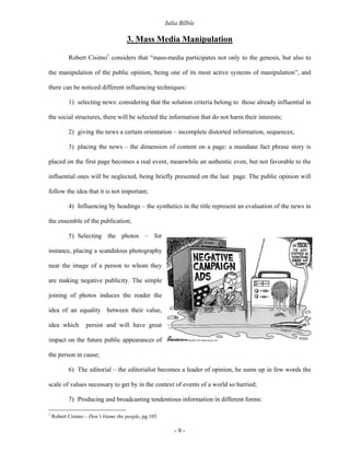 Iulia Bîlbîe

                                    3. Mass Media Manipulation

           Robert Cisimo1 considers that “mass-media participates not only to the genesis, but also to

the manipulation of the public opinion, being one of its most active systems of manipulation”, and

there can be noticed different influencing techniques:

           1) selecting news: considering that the solution criteria belong to those already influential in

the social structures, there will be selected the information that do not harm their interests;

           2) giving the news a certain orientation – incomplete distorted information, sequences;

           3) placing the news – the dimension of content on a page: a mundane fact phrase story is

placed on the first page becomes a real event, meanwhile an authentic even, but not favorable to the

influential ones will be neglected, being briefly presented on the last page. The public opinion will

follow the idea that it is not important;

           4) Influencing by headings – the synthetics in the title represent an evaluation of the news in

the ensemble of the publication;

           5) Selecting the photos – for

instance, placing a scandalous photography

near the image of a person to whom they

are making negative publicity. The simple

joining of photos induces the reader the

idea of an equality between their value,

idea which         persist and will have great

impact on the future public appearances of

the person in cause;

           6) The editorial – the editorialist becomes a leader of opinion, he sums up in few words the

scale of values necessary to get by in the context of events of a world so hurried;

           7) Producing and broadcasting tendentious information in different forms:

1
    Robert Cisimo – Don’t blame the people, pg.103

                                                        -9-
 