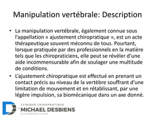 Manipulation vertébrale: Description
• La manipulation vertébrale, également connue sous
l’appellation « ajustement chiropratique », est un acte
thérapeutique souvent méconnu de tous. Pourtant,
lorsque pratiquée par des professionnels en la matière
tels que les chiropraticiens, elle peut se révéler d’une
aide incommensurable afin de soulager une multitude
de conditions.
• L’ajustement chiropratique est effectué en prenant un
contact précis au niveau de la vertèbre souffrant d’une
limitation de mouvement et en rétablissant, par une
légère impulsion, sa biomécanique dans un axe donné.
 