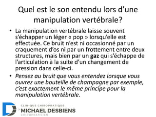 Quel est le son entendu lors d’une
manipulation vertébrale?
• La manipulation vertébrale laisse souvent
s’échapper un léger « pop » lorsqu’elle est
effectuée. Ce bruit n’est ni occasionné par un
craquement d’os ni par un frottement entre deux
structures, mais bien par un gaz qui s’échappe de
l’articulation à la suite d’un changement de
pression dans celle-ci.
• Pensez au bruit que vous entendez lorsque vous
ouvrez une bouteille de champagne par exemple,
c’est exactement le même principe pour la
manipulation vertébrale.
 