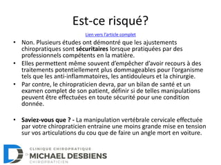 Est-ce risqué?
• Non. Plusieurs études ont démontré que les ajustements
chiropratiques sont sécuritaires lorsque pratiquées par des
professionnels compétents en la matière.
• Elles permettent même souvent d’empêcher d’avoir recours à des
traitements potentiellement plus dommageables pour l’organisme
tels que les anti-inflammatoires, les antidouleurs et la chirurgie.
• Par contre, le chiropraticien devra, par un bilan de santé et un
examen complet de son patient, définir si de telles manipulations
peuvent être effectuées en toute sécurité pour une condition
donnée.
• Saviez-vous que ? - La manipulation vertébrale cervicale effectuée
par votre chiropraticien entraine une moins grande mise en tension
sur vos articulations du cou que de faire un angle mort en voiture.
Lien vers l’article complet
 
