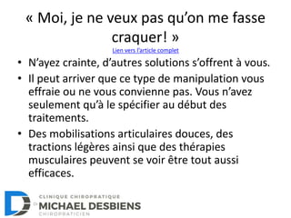 « Moi, je ne veux pas qu’on me fasse
craquer! »
• N’ayez crainte, d’autres solutions s’offrent à vous.
• Il peut arriver que ce type de manipulation vous
effraie ou ne vous convienne pas. Vous n’avez
seulement qu’à le spécifier au début des
traitements.
• Des mobilisations articulaires douces, des
tractions légères ainsi que des thérapies
musculaires peuvent se voir être tout aussi
efficaces.
Lien vers l’article complet
 