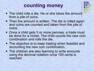 counting money The child rolls a die. He or she takes the amount from a pile of coins. Then the amount is written. The die is rolled again and coins are counted and taken from the pile of coins. Once a child gets 5 or more pennies, a trade must be done for a nickel. The child counts the new coin combination and rolls the die. The objective is to keep trading when feasible and recounting the new coin combination. The children are also learning to write amounts using the decimal notation once 100 cents is reached. 