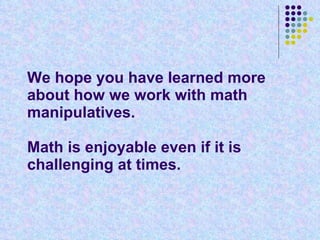 We hope you have learned more about how we work with math manipulatives.  Math is enjoyable even if it is challenging at times. 