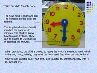 The long hand (minute hand) matches the numbers in minutes. The children know how to count by fives. They can be guided to use that skill in counting the minutes. The hour hand is short and red. The numbers on the clock are red too. When practicing, the child is guided to recognize which is the short hand, which is the long hand; initially, they read the hour hand first, then the minute hand. Now we use ‘quarter past,’ ‘half past,’ and ‘quarter to,’ interchangeably with  :15  :30 and :45. This is our child friendly clock. 