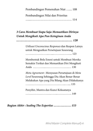 Mind Master Complete Manual | vii
Pembandingan Pemenuhan Niat ….... 108
Pembandingan Nilai dan Prioritas
…...…………………………………… 114
3 Cara Membuat Siapa Saja Memastikan Dirinya
Untuk Mengikuti Apa Pun Keinginan Anda
………………………………...………………… 120
Utilisasi Unconscious Responses dan Respon Lainya
untuk Menguatkan Persetujuan Seseorang
……………………..…....………………... 123
Membentuk Bola Emosi untuk Membuat Mereka
Semakin Terikat dan Memastikan Diri Mengikuti
Anda …………...….………………….… 130
Meta Agreement : Menyusun Persetujuan di Meta
Level Seseorang Sehingga Dia Akan Benar-Benar
Melakukan Apa yang Dia Bilang Akan Dilakukanya
……………………………………...….... 135
Penyihir, Mantra dan Kunci Kekuatanya
……………………….……..……………. 149
Bagian Akhir : Sealing The Expertise ………..…….. 153
 