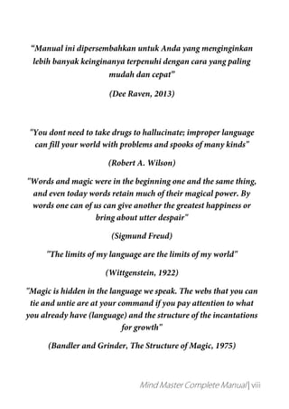 Mind Master Complete Manual | viii
“Manual ini dipersembahkan untuk Anda yang menginginkan
lebih banyak keinginanya terpenuhi dengan cara yang paling
mudah dan cepat”
(Dee Raven, 2013)
"You dont need to take drugs to hallucinate; improper language
can fill your world with problems and spooks of many kinds"
(Robert A. Wilson)
"Words and magic were in the beginning one and the same thing,
and even today words retain much of their magical power. By
words one can of us can give another the greatest happiness or
bring about utter despair"
(Sigmund Freud)
"The limits of my language are the limits of my world"
(Wittgenstein, 1922)
"Magic is hidden in the language we speak. The webs that you can
tie and untie are at your command if you pay attention to what
you already have (language) and the structure of the incantations
for growth"
(Bandler and Grinder, The Structure of Magic, 1975)
 