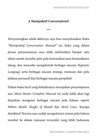 www.MindControlSchool.com
Mind Master Complete Manual | 2
A Manipulatif Conversations?
***
Menyenangkan sekali akhirnya saya bisa menyelesaikan Buku
“Manipulatif Conversation Manual” ini, buku yang dalam
proses penyusunanya saya telah melewatkan hampir satu
tahun untuk meneliti pola-pola komunikasi para komunikator
ulung, dan mencoba mengekstrak berbagai macam Hypnotic
Language serta berbagai macam strategi, rumusan dan pola
kalimat persuasif dari berbagai macam perspektif.
Dalam buku kecil yang kehadiranya merupakan penyempurna
atas Mind Master Complete Manual ini anda tidak akan lagi
diajarkan mengenai berbagai macam pola bahasa seperti
Milton Model, Sleight of Mouth dan Mind Lines. Kenapa
demikian? Karena saya sudah mengekstract semua pola bahasa
tersebut ke dalam rumusan tersendiri yang lebih Indonesia
 