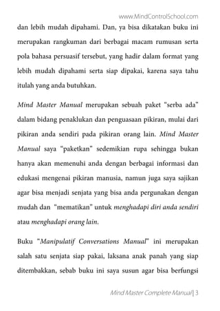 www.MindControlSchool.com
Mind Master Complete Manual | 3
dan lebih mudah dipahami. Dan, ya bisa dikatakan buku ini
merupakan rangkuman dari berbagai macam rumusan serta
pola bahasa persuasif tersebut, yang hadir dalam format yang
lebih mudah dipahami serta siap dipakai, karena saya tahu
itulah yang anda butuhkan.
Mind Master Manual merupakan sebuah paket “serba ada”
dalam bidang penaklukan dan penguasaan pikiran, mulai dari
pikiran anda sendiri pada pikiran orang lain. Mind Master
Manual saya “paketkan” sedemikian rupa sehingga bukan
hanya akan memenuhi anda dengan berbagai informasi dan
edukasi mengenai pikiran manusia, namun juga saya sajikan
agar bisa menjadi senjata yang bisa anda pergunakan dengan
mudah dan “mematikan” untuk menghadapi diri anda sendiri
atau menghadapi orang lain.
Buku “Manipulatif Conversations Manual” ini merupakan
salah satu senjata siap pakai, laksana anak panah yang siap
ditembakkan, sebab buku ini saya susun agar bisa berfungsi
 